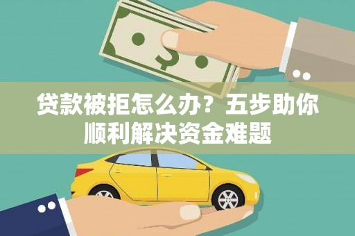 隆阳贷款被拒怎么办？五步助你顺利解决资金难题