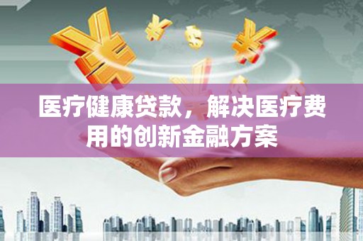 隆阳医疗健康贷款，解决医疗费用的创新金融方案